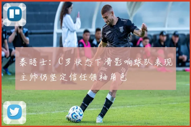 泰晤士：C罗状态下滑影响球队表现主帅仍坚定信任领袖角色