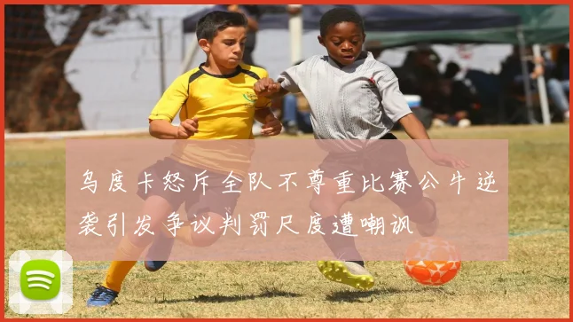 乌度卡怒斥全队不尊重比赛公牛逆袭引发争议判罚尺度遭嘲讽