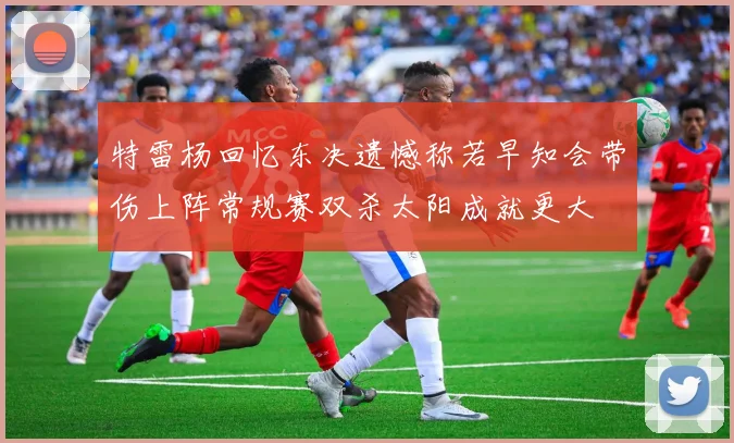 特雷杨回忆东决遗憾称若早知会带伤上阵常规赛双杀太阳成就更大