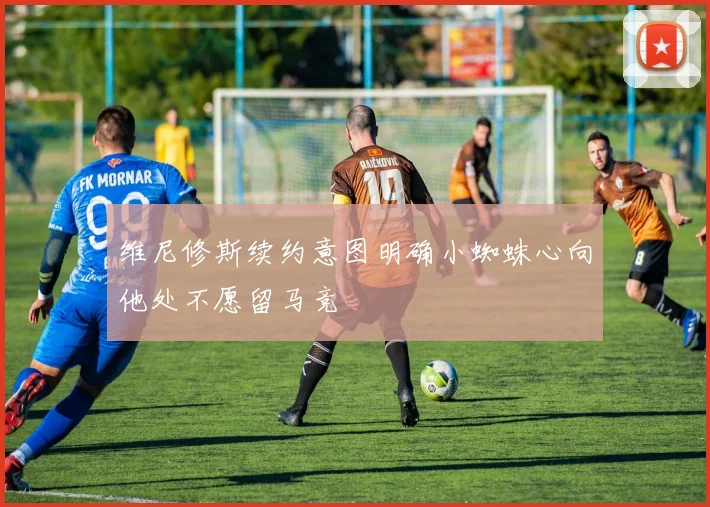 维尼修斯续约意图明确小蜘蛛心向他处不愿留马竞