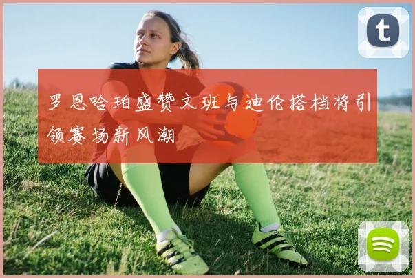 罗恩哈珀盛赞文班与迪伦搭档将引领赛场新风潮