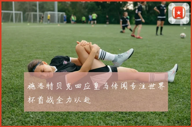 施洛特贝克回应皇马传闻专注世界杯首战全力以赴