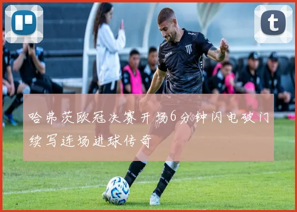哈弗茨欧冠决赛开场6分钟闪电破门续写连场进球传奇