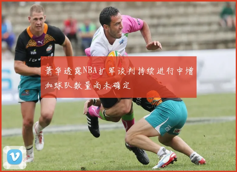 萧华透露NBA扩军谈判持续进行中增加球队数量尚未确定