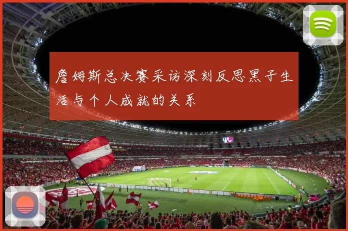 詹姆斯总决赛采访深刻反思黑子生活与个人成就的关系