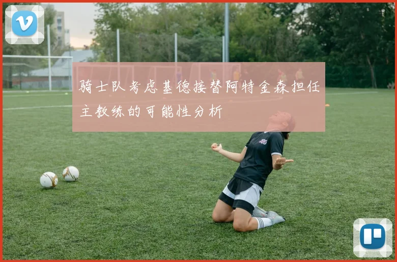 骑士队考虑基德接替阿特金森担任主教练的可能性分析