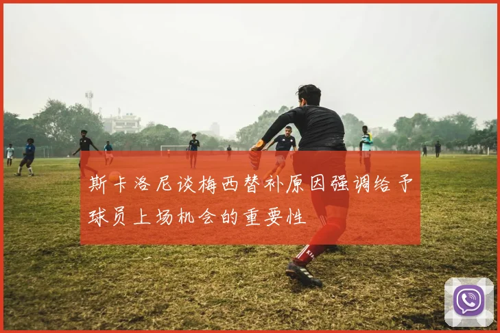 斯卡洛尼谈梅西替补原因强调给予球员上场机会的重要性