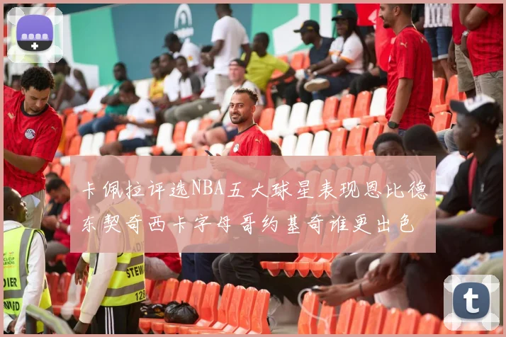 卡佩拉评选NBA五大球星表现恩比德东契奇西卡字母哥约基奇谁更出色