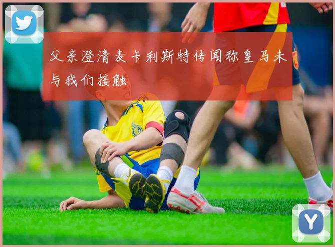 父亲澄清麦卡利斯特传闻称皇马未与我们接触