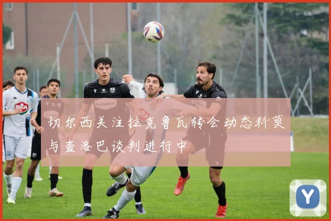 切尔西关注拉克鲁瓦转会动态科莫与查洛巴谈判进行中