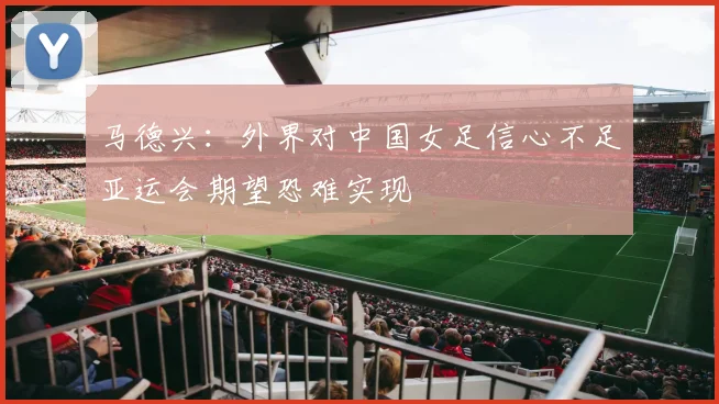 马德兴：外界对中国女足信心不足亚运会期望恐难实现