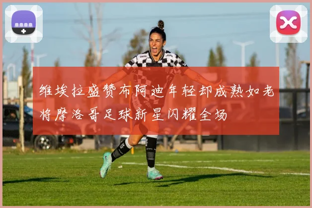 维埃拉盛赞布阿迪年轻却成熟如老将摩洛哥足球新星闪耀全场