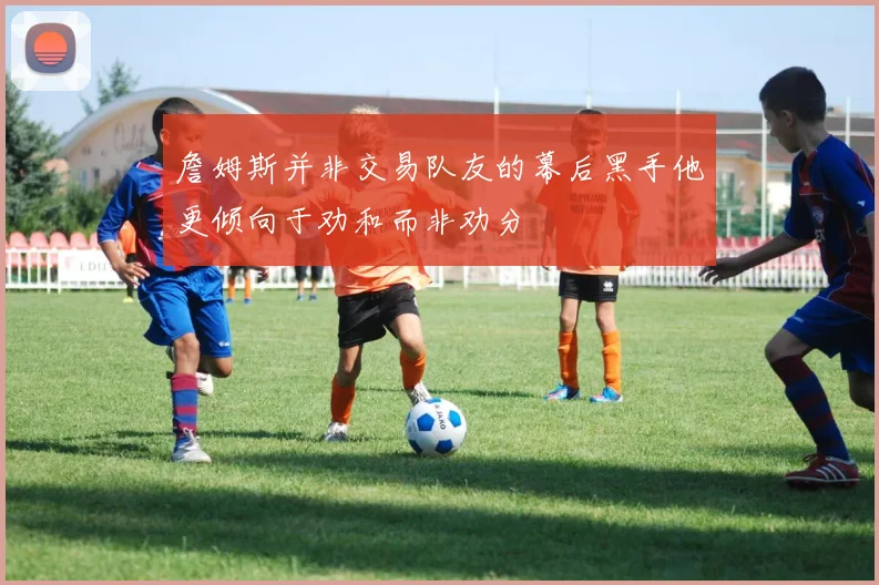 詹姆斯并非交易队友的幕后黑手他更倾向于劝和而非劝分