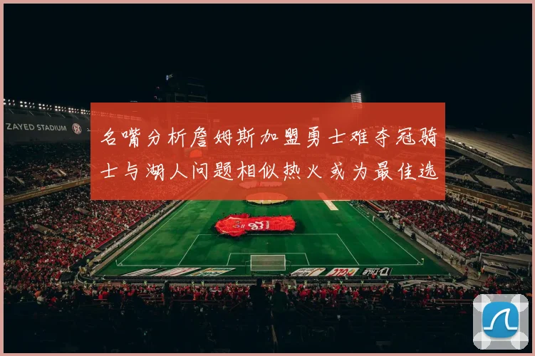 名嘴分析詹姆斯加盟勇士难夺冠骑士与湖人问题相似热火或为最佳选择