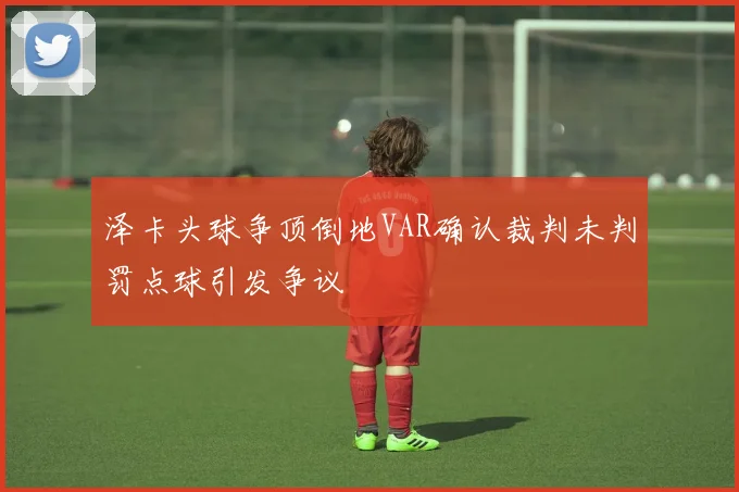 泽卡头球争顶倒地VAR确认裁判未判罚点球引发争议