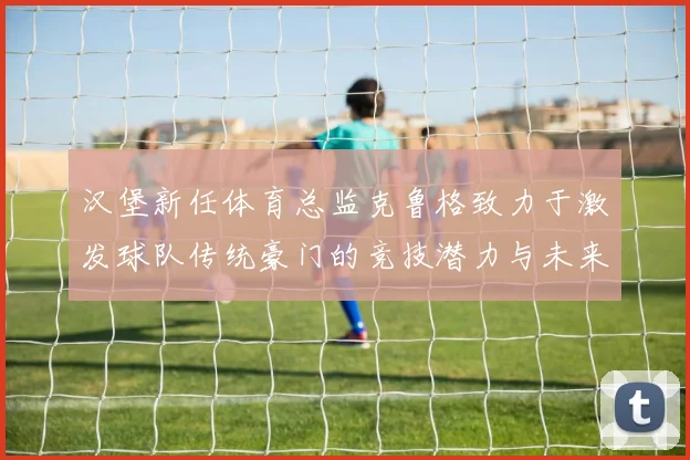 汉堡新任体育总监克鲁格致力于激发球队传统豪门的竞技潜力与未来发展