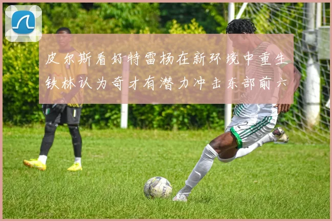 皮尔斯看好特雷杨在新环境中重生铁林认为奇才有潜力冲击东部前六名