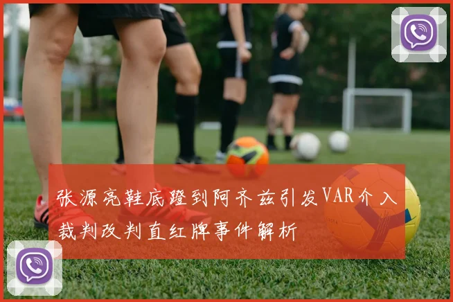 张源亮鞋底蹬到阿齐兹引发VAR介入裁判改判直红牌事件解析