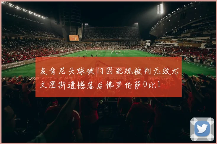 麦肯尼头球破门因犯规被判无效尤文图斯遗憾落后佛罗伦萨0比1