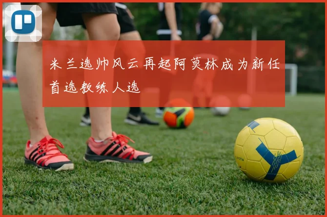 米兰选帅风云再起阿莫林成为新任首选教练人选