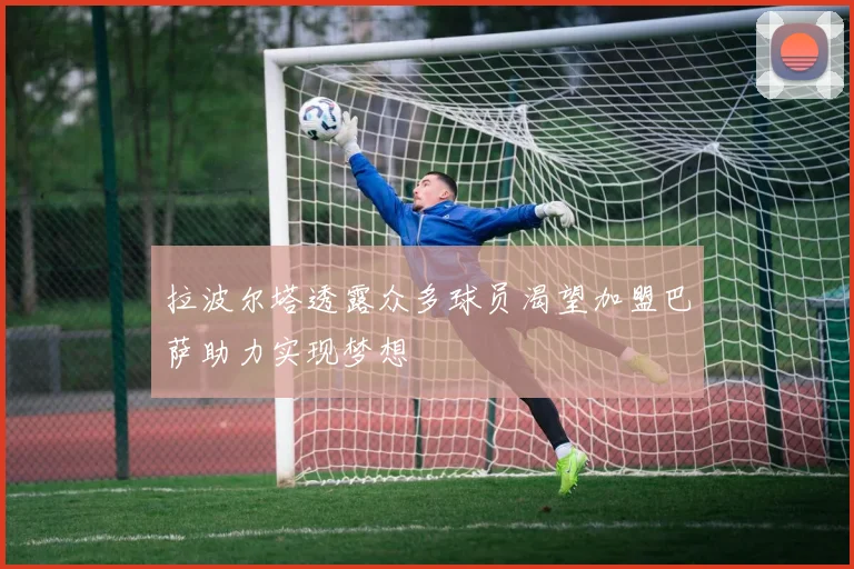 拉波尔塔透露众多球员渴望加盟巴萨助力实现梦想
